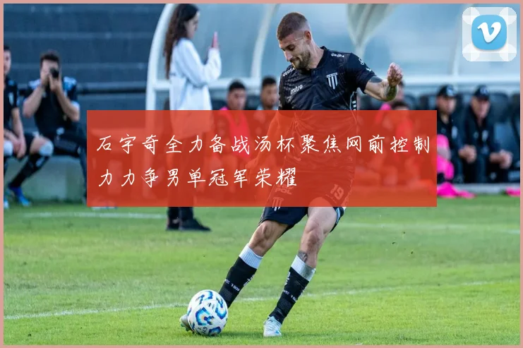石宇奇全力备战汤杯聚焦网前控制力力争男单冠军荣耀
