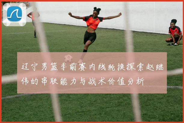 辽宁男篮季前赛内线轮换探索赵继伟的串联能力与战术价值分析