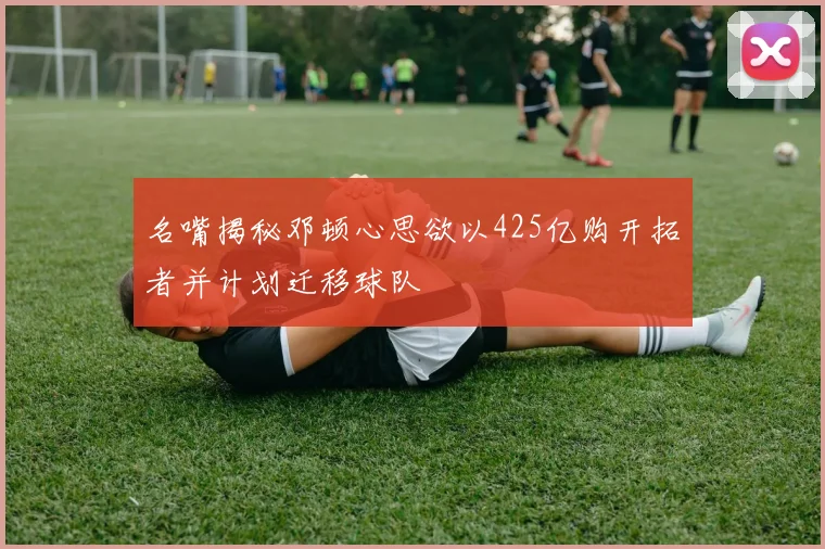 名嘴揭秘邓顿心思欲以425亿购开拓者并计划迁移球队
