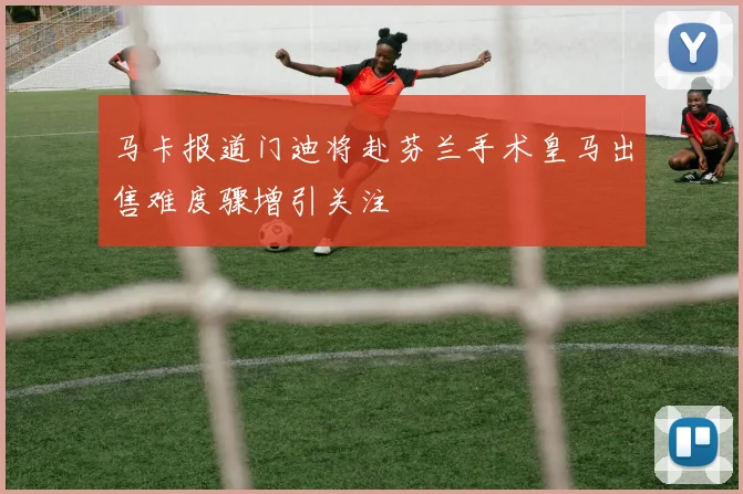 马卡报道门迪将赴芬兰手术皇马出售难度骤增引关注