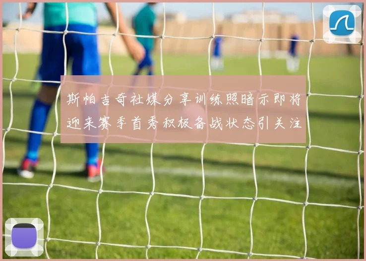斯帕吉奇社媒分享训练照暗示即将迎来赛季首秀积极备战状态引关注