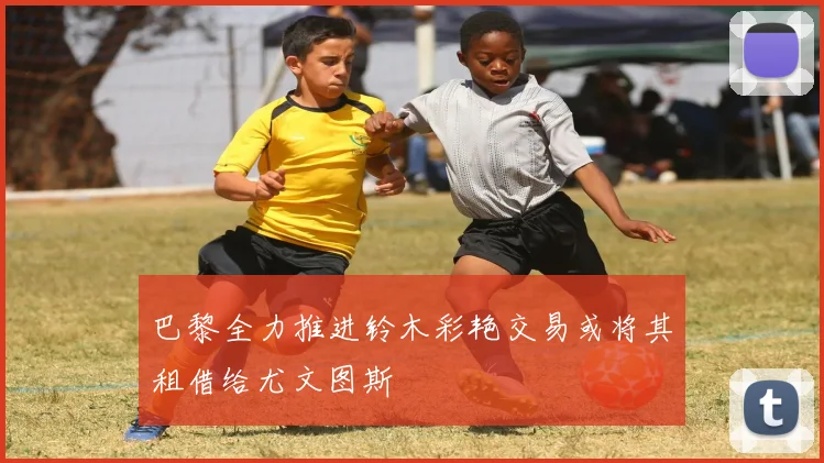 巴黎全力推进铃木彩艳交易或将其租借给尤文图斯