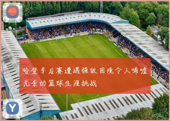 哈登季后赛遭遇强敌困境令人唏嘘无奈的篮球生涯挑战