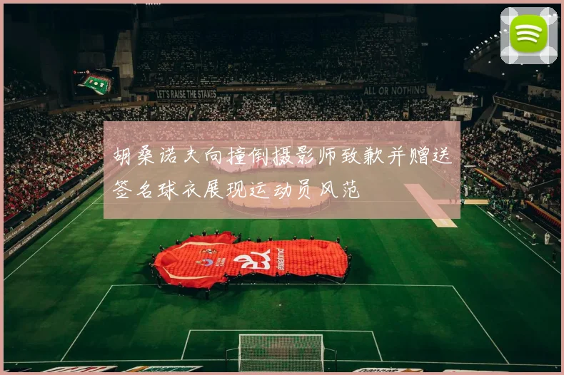 胡桑诺夫向撞倒摄影师致歉并赠送签名球衣展现运动员风范