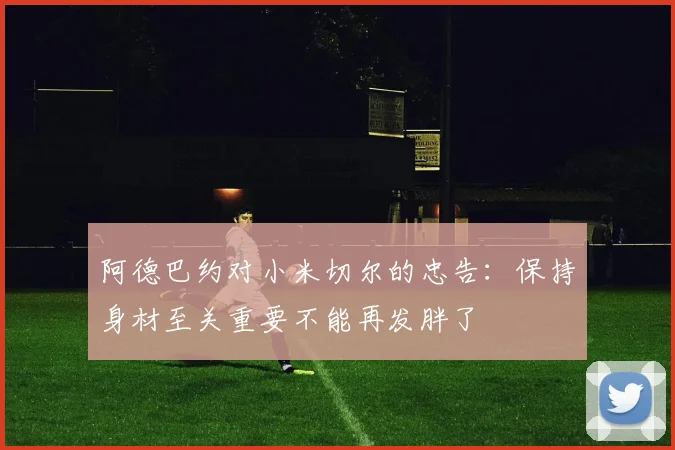 阿德巴约对小米切尔的忠告：保持身材至关重要不能再发胖了