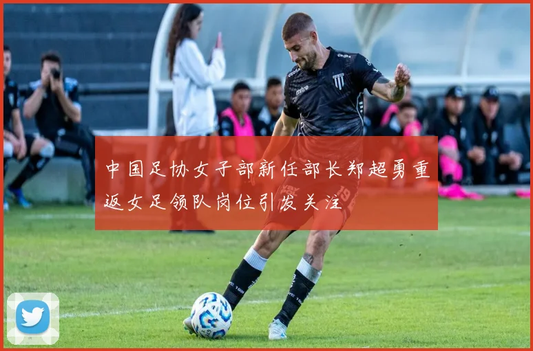 中国足协女子部新任部长郑超勇重返女足领队岗位引发关注