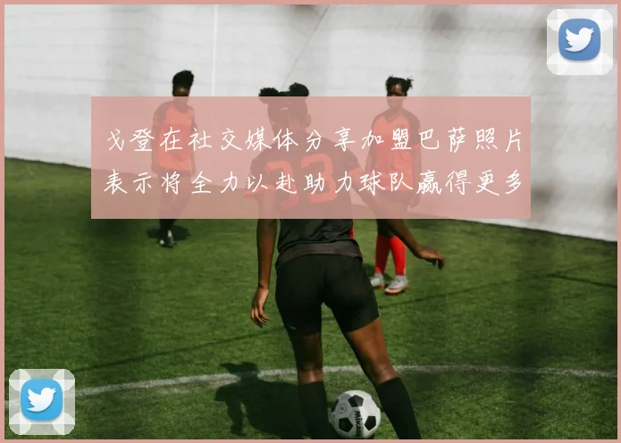 戈登在社交媒体分享加盟巴萨照片表示将全力以赴助力球队赢得更多荣誉