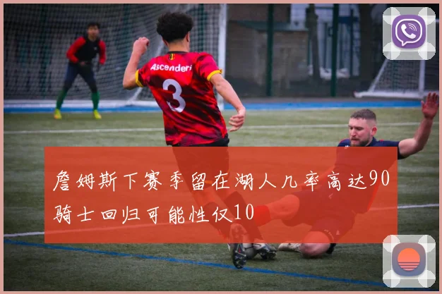 詹姆斯下赛季留在湖人几率高达90骑士回归可能性仅10