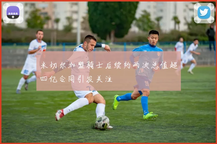 米切尔加盟骑士后续约两次总值超四亿合同引发关注