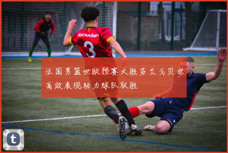 法国男篮世欧预赛大胜芬兰戈贝尔高效表现助力球队取胜