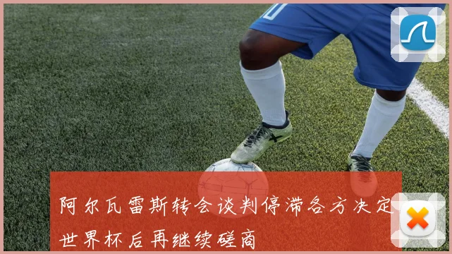 阿尔瓦雷斯转会谈判停滞各方决定世界杯后再继续磋商