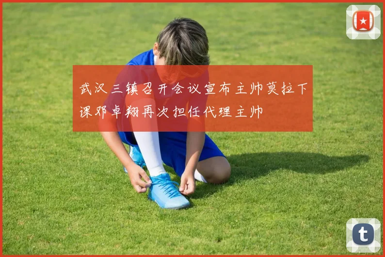 武汉三镇召开会议宣布主帅莫拉下课邓卓翔再次担任代理主帅