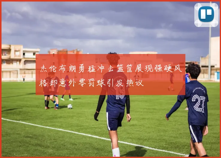 杰伦布朗勇猛冲击篮筐展现强硬风格却意外零罚球引发热议