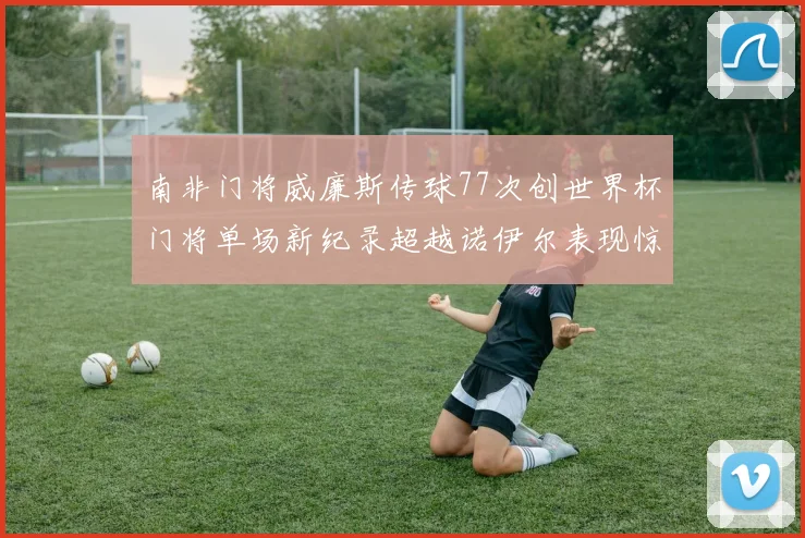 南非门将威廉斯传球77次创世界杯门将单场新纪录超越诺伊尔表现惊艳