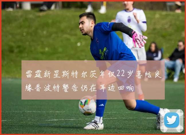 雷霆新星斯特尔茨年仅22岁喜结良缘香波特警告仍在耳边回响