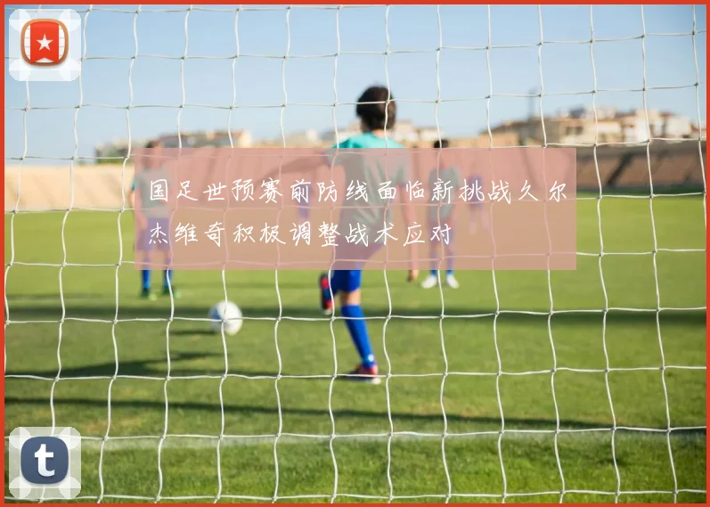 国足世预赛前防线面临新挑战久尔杰维奇积极调整战术应对