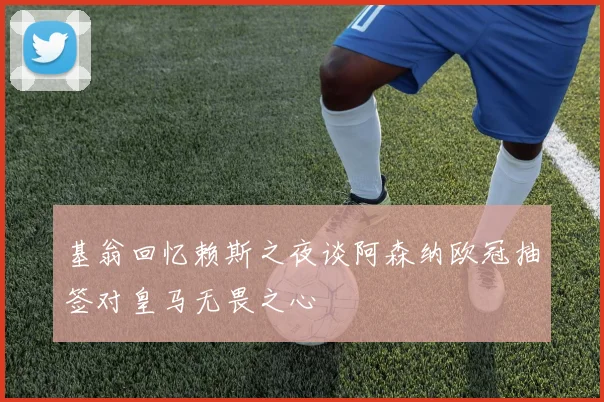 基翁回忆赖斯之夜谈阿森纳欧冠抽签对皇马无畏之心
