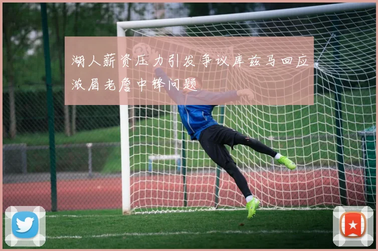 湖人薪资压力引发争议库兹马回应浓眉老詹中锋问题