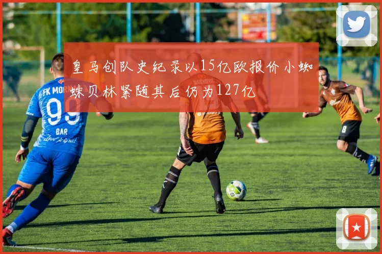 皇马创队史纪录以15亿欧报价小蜘蛛贝林紧随其后仍为127亿