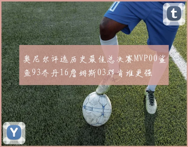 奥尼尔评选历史最佳总决赛MVP00鲨鱼93乔丹16詹姆斯03邓肯谁更强