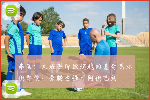 弗莱：文班现阶段超越约基奇恩比德即使一条腿也强于阿德巴约