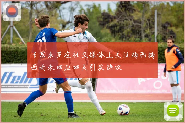 卡塞米罗在社交媒体上关注梅西梅西尚未回应回关引发热议