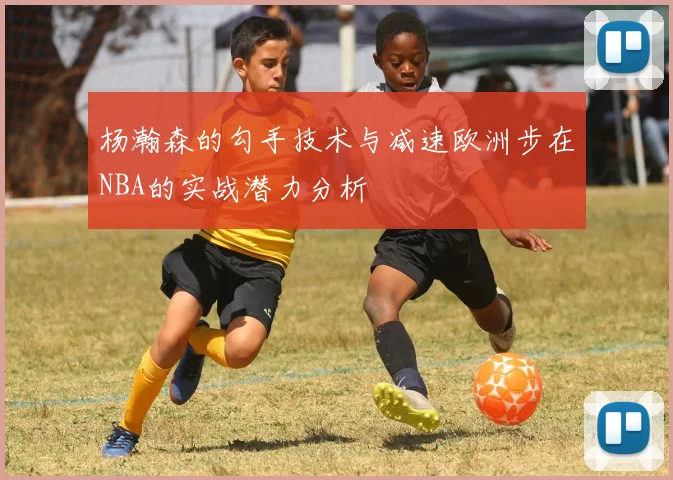 杨瀚森的勾手技术与减速欧洲步在NBA的实战潜力分析