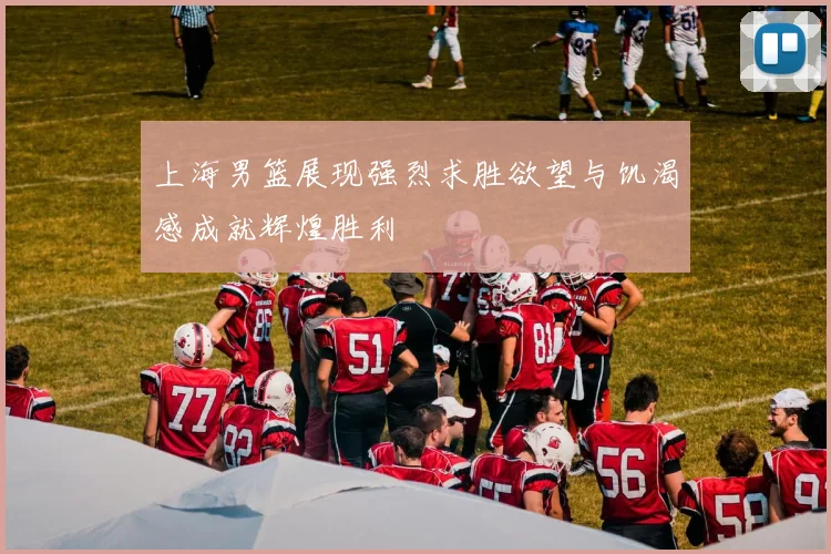 上海男篮展现强烈求胜欲望与饥渴感成就辉煌胜利