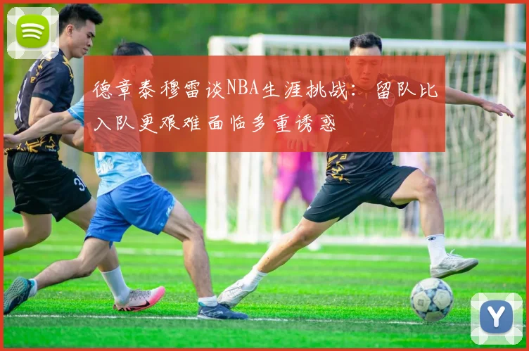 德章泰穆雷谈NBA生涯挑战：留队比入队更艰难面临多重诱惑