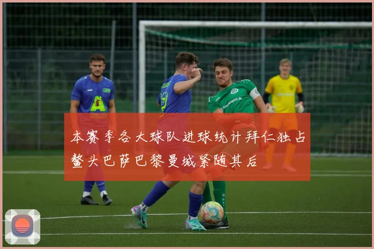 本赛季各大球队进球统计拜仁独占鳌头巴萨巴黎曼城紧随其后