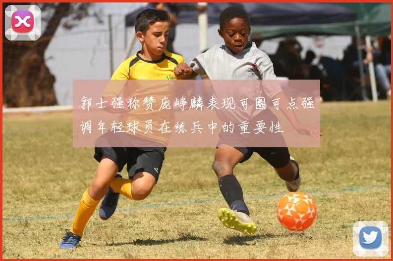 郭士强称赞庞峥麟表现可圈可点强调年轻球员在练兵中的重要性