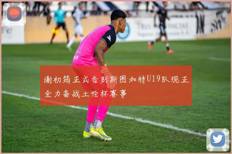 谢初筠正式告别斯图加特U19队现正全力备战土伦杯赛事