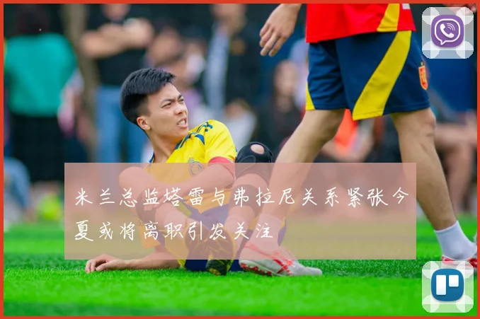 米兰总监塔雷与弗拉尼关系紧张今夏或将离职引发关注
